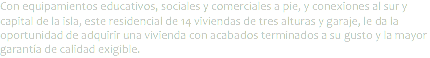 Con equipamientos educativos, sociales y comerciales a pie, y conexiones al sur y capital de la isla, este residencial de 14 viviendas de tres alturas y garaje, le da la oportunidad de adquirir una vivienda con acabados terminados a su gusto y la mayor garantía de calidad exigible. 