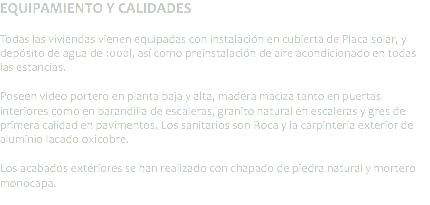 EQUIPAMIENTO Y CALIDADES Todas las viviendas vienen equipadas con instalación en cubierta de Placa solar, y depósito de agua de 1000l, así como preinstalación de aire acondicionado en todas las estancias. Poseen video portero en planta baja y alta, madera maciza tanto en puertas interiores como en barandilla de escaleras, granito natural en escaleras y gres de primera calidad en pavimentos. Los sanitarios son Roca y la carpintería exterior de aluminio lacado oxicobre. Los acabados exteriores se han realizado con chapado de piedra natural y mortero monocapa.
