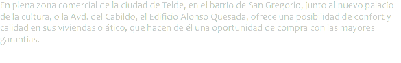 En plena zona comercial de la ciudad de Telde, en el barrio de San Gregorio, junto al nuevo palacio de la cultura, o la Avd. del Cabildo, el Edificio Alonso Quesada, ofrece una posibilidad de confort y calidad en sus viviendas o ático, que hacen de él una oportunidad de compra con las mayores garantías.
