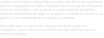 Locales comerciales en planta baja accesibles y de diferentes superficies, diáfanos y equipados con baño. Posibilidad de acceso desde plaza anexa a la Avda. de Canarias, calle transversal o galería interior de edificio, teniendo la posibilidad de elegir los acabados a emplear en función a sus gustos o a las necesidades de su negocio o actividad. Sea cuales sean sus elecciones, las garantías de los productos empleados, como la de los procesos de ejecución serán siempre las máximas exigibles.