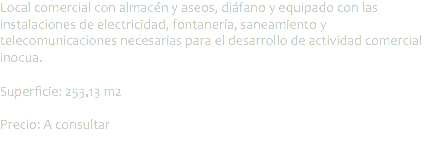 Local comercial con almacén y aseos, diáfano y equipado con las instalaciones de electricidad, fontanería, saneamiento y telecomunicaciones necesarias para el desarrollo de actividad comercial inocua. Superficie: 253,13 m2 Precio: A consultar